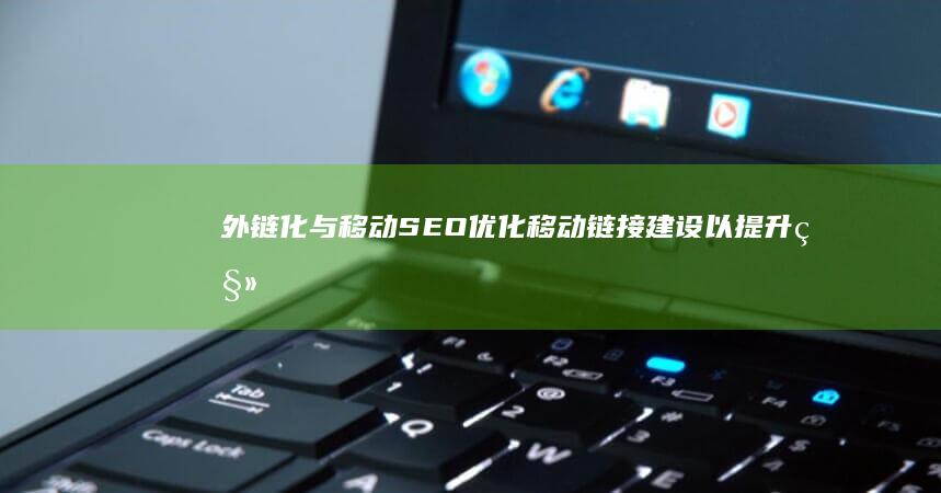 外链化与移动SEO：优化移动链接建设以提升移动搜索排名 (外链化与移动化的区别)