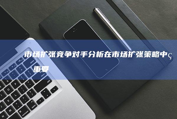 市场扩张：竞争对手分析在市场扩张策略中的重要性 (市场扩张是什么意思)